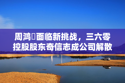 周鸿祎面临新挑战，三六零控股股东奇信志成公司解散清算