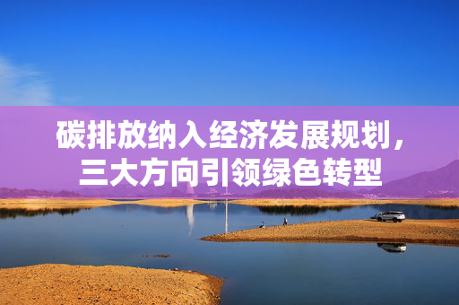 碳排放纳入经济发展规划，三大方向引领绿色转型