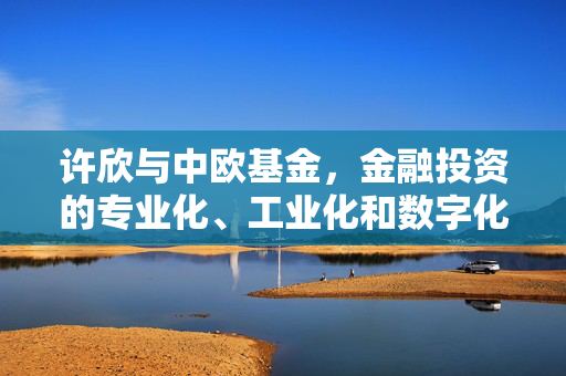许欣与中欧基金，金融投资的专业化、工业化和数字化之路