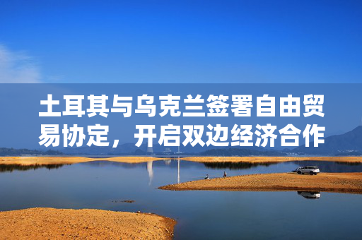 土耳其与乌克兰签署自由贸易协定，开启双边经济合作新篇章