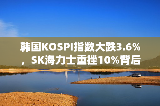 韩国KOSPI指数大跌3.6%，SK海力士重挫10%背后的市场震荡分析