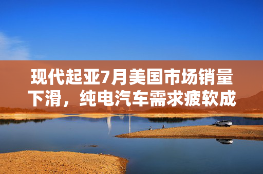 现代起亚7月美国市场销量下滑，纯电汽车需求疲软成主要因素