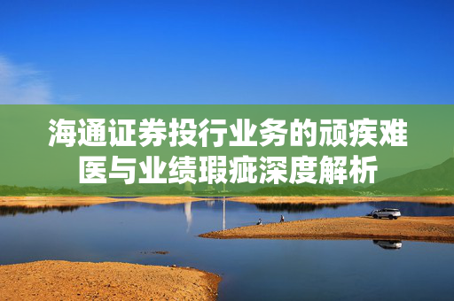 海通证券投行业务的顽疾难医与业绩瑕疵深度解析