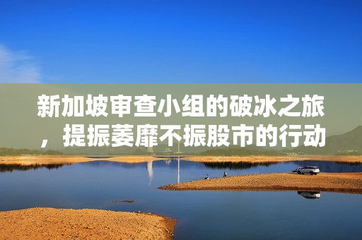 新加坡审查小组的破冰之旅，提振萎靡不振股市的行动计划