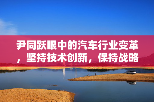 尹同跃眼中的汽车行业变革，坚持技术创新，保持战略定力