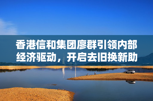香港信和集团廖群引领内部经济驱动，开启去旧换新助力国家持续崛起的新篇章
