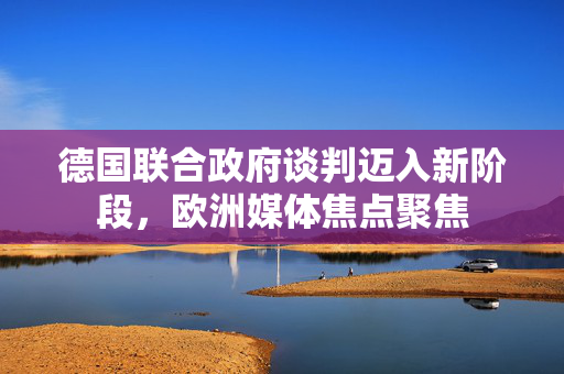 德国联合政府谈判迈入新阶段，欧洲媒体焦点聚焦