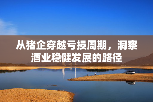 从猪企穿越亏损周期，洞察酒业稳健发展的路径