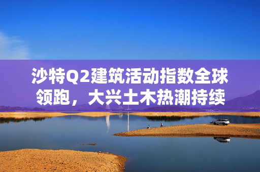 沙特Q2建筑活动指数全球领跑，大兴土木热潮持续
