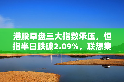 港股早盘三大指数承压，恒指半日跌破2.09%，联想集团跌势明显。