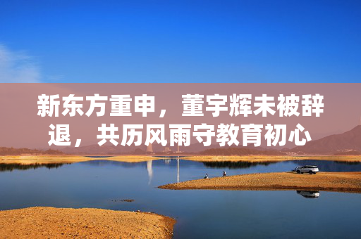 新东方重申，董宇辉未被辞退，共历风雨守教育初心