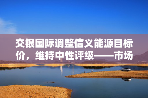 交银国际调整信义能源目标价，维持中性评级——市场动态及未来展望