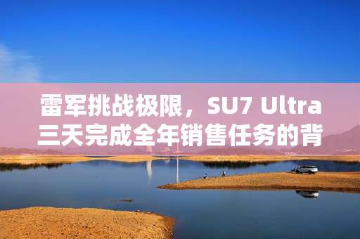雷军挑战极限，SU7 Ultra三天完成全年销售任务的背后故事