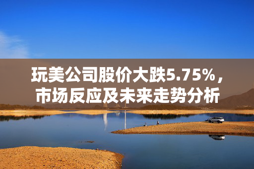 玩美公司股价大跌5.75%，市场反应及未来走势分析