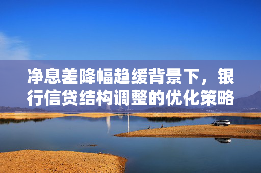 净息差降幅趋缓背景下，银行信贷结构调整的优化策略