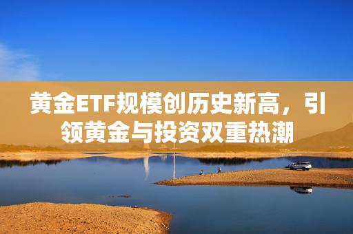 黄金ETF规模创历史新高，引领黄金与投资双重热潮