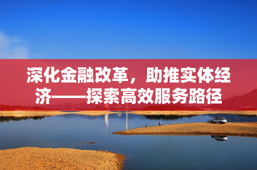 深化金融改革，助推实体经济——探索高效服务路径