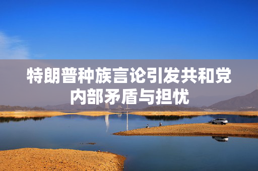 特朗普种族言论引发共和党内部矛盾与担忧