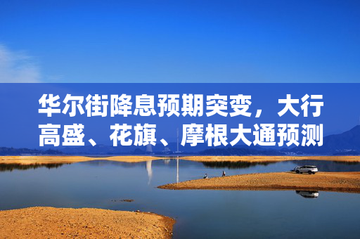华尔街降息预期突变，大行高盛、花旗、摩根大通预测揭秘