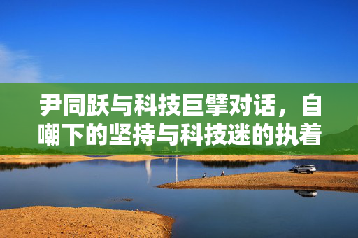 尹同跃与科技巨擘对话，自嘲下的坚持与科技迷的执着