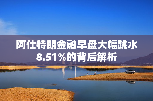 阿仕特朗金融早盘大幅跳水8.51%的背后解析