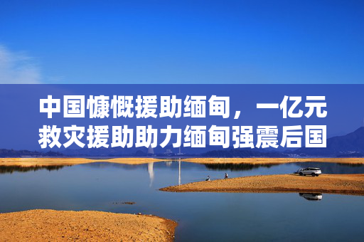 中国慷慨援助缅甸，一亿元救灾援助助力缅甸强震后国际救援行动