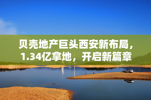 贝壳地产巨头西安新布局，1.34亿拿地，开启新篇章