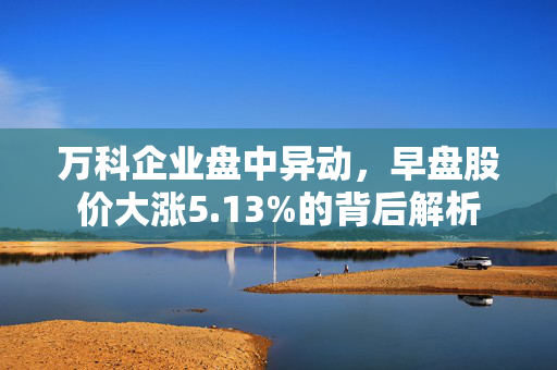 万科企业盘中异动，早盘股价大涨5.13%的背后解析