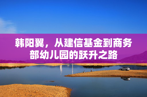 韩阳翼，从建信基金到商务部幼儿园的跃升之路
