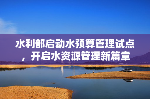 水利部启动水预算管理试点，开启水资源管理新篇章