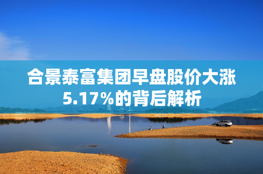 合景泰富集团早盘股价大涨5.17%的背后解析