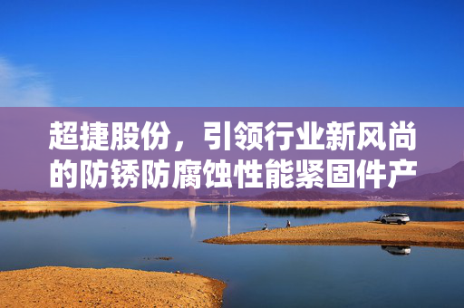 超捷股份，引领行业新风尚的防锈防腐蚀性能紧固件产品