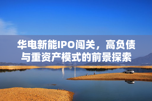 华电新能IPO闯关，高负债与重资产模式的前景探索