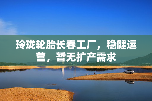 玲珑轮胎长春工厂，稳健运营，暂无扩产需求
