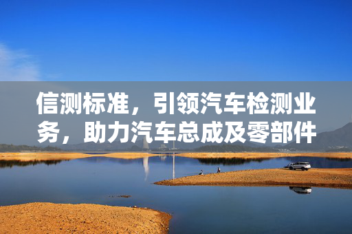 信测标准，引领汽车检测业务，助力汽车总成及零部件的DV/PV验证测试的先锋