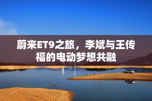 蔚来ET9之旅，李斌与王传福的电动梦想共融