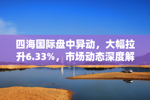 四海国际盘中异动，大幅拉升6.33%，市场动态深度解析