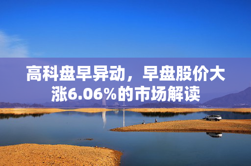 高科盘早异动，早盘股价大涨6.06%的市场解读