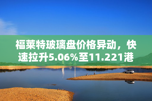 福莱特玻璃盘价格异动，快速拉升5.06%至11.221港元