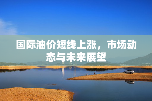 国际油价短线上涨，市场动态与未来展望