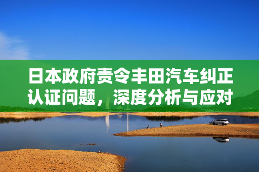 日本政府责令丰田汽车纠正认证问题，深度分析与应对策略