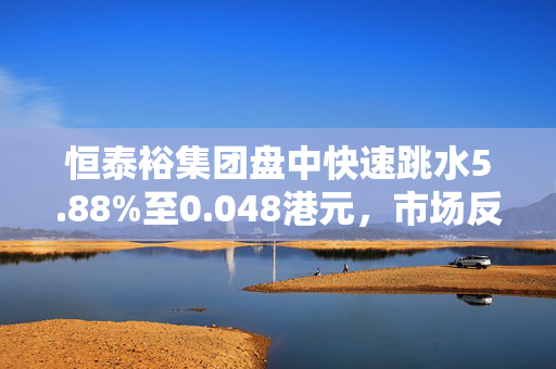 恒泰裕集团盘中快速跳水5.88%至0.048港元，市场反应与深度解析