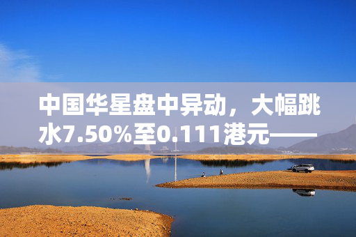 中国华星盘中异动，大幅跳水7.50%至0.111港元——市场震动与深度解析