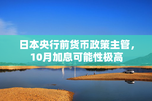 日本央行前货币政策主管，10月加息可能性极高