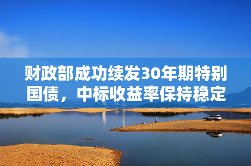 财政部成功续发30年期特别国债，中标收益率保持稳定在2.3406%