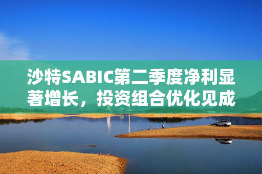 沙特SABIC第二季度净利显著增长，投资组合优化见成效
