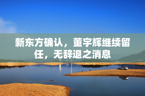 新东方确认，董宇辉继续留任，无辞退之消息
