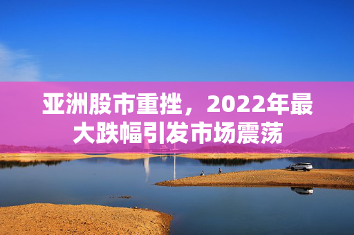 亚洲股市重挫，2022年最大跌幅引发市场震荡