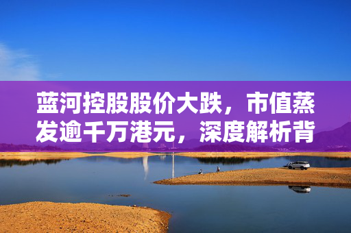 蓝河控股股价大跌，市值蒸发逾千万港元，深度解析背后的原因