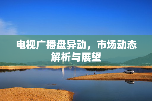 电视广播盘异动，市场动态解析与展望